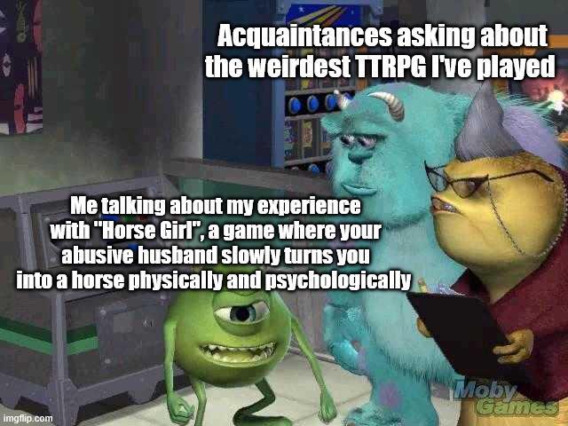 Acquaintances asking about the weirdest TTRPG I've played Me talking about my experience with "Horse Girl", a game where your abusive husband slowly turns you into a horse physically and psychologically imgflip.com Moby Games