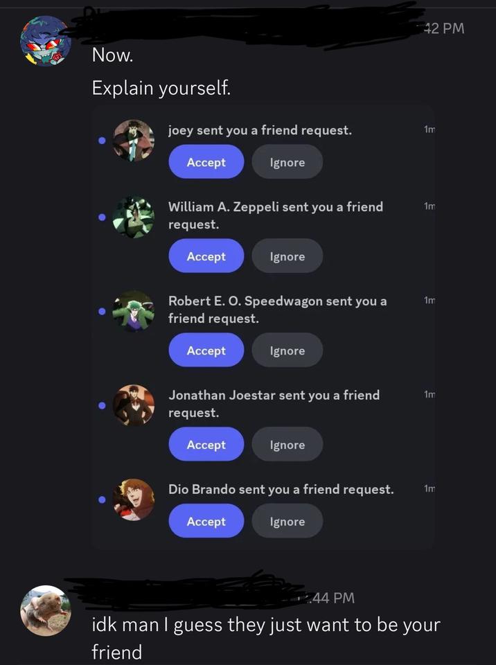 Now. Explain yourself. 42 PM joey sent you a friend request. 1m Accept Ignore William A. Zeppeli sent you a friend request. Accept Ignore Robert E. O. Speedwagon sent you a friend request. Accept Ignore Jonathan Joestar sent you a friend request. Accept Ignore Dio Brando sent you a friend request. Accept Ignore 44 PM 1m 1m 1m 1m idk man I guess they just want to be your friend
