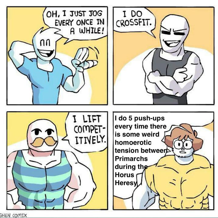 SHEN COMIX OH, I JUST JOG EVERY ONCE IN A WHILE! I DO CROSSFIT. I LIFT I do 5 push-ups COMPET- every time there is some weird ITIVELY. homoerotic tension between> Primarchs during the Horus Heresy
