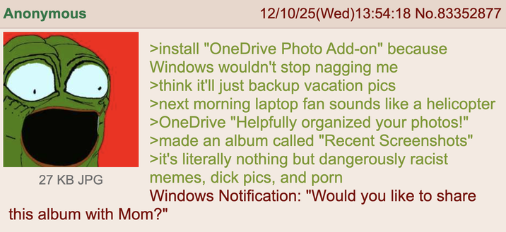 Anonymous 27 KB JPG 12/10/25(Wed)13:54:18 No.83352877 >install "OneDrive Photo Add-on" because Windows wouldn't stop nagging me >think it'll just backup vacation pics >next morning laptop fan sounds like a helicopter >OneDrive "Helpfully organized your photos!" >made an album called "Recent Screenshots" >it's literally nothing but dangerously racist memes, d--- pics, and p--- Windows Notification: "Would you like to share this album with Mom?"