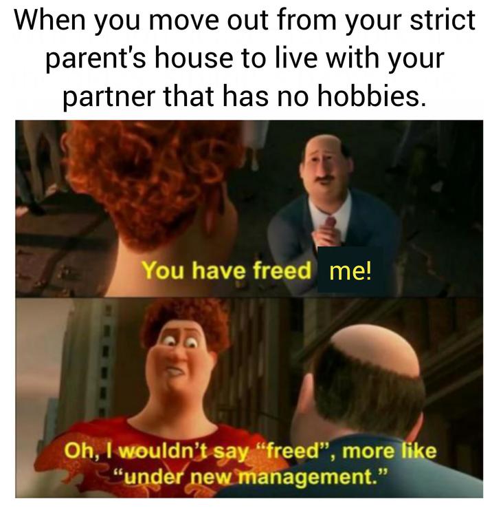 When you move out from your strict parent's house to live with your partner that has no hobbies. You have freed me! Oh, I wouldn't say "freed", more like "under new management."