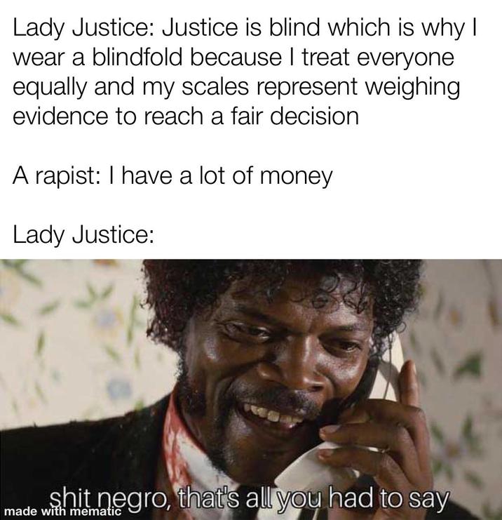 Lady Justice: Justice is blind which is why I wear a blindfold because I treat everyone equally and my scales represent weighing evidence to reach a fair decision A r-----: I have a lot of money Lady Justice: s--- n----, that's all you had to say made with mematic
