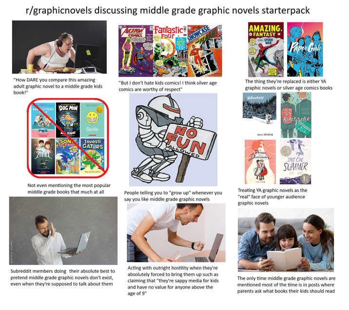 r/graphicnovels discussing middle grade graphic novels starterpack CION Fantastic COMICS Four DUELIN SPACE 10 SHOWCASE AMAZING. FANTASY SPIDER MAN "How DARE you compare this amazing adult graphic novel to a middle grade kids book!" "But I don't hate kids comics! I think silver age comics are worthy of respect" Paper Girls The thing they're replaced is either YA graphic novels or silver age comics books Blankets HEARTSTOPPER BAL SITTERS DOG MAN B 4.Pilker SON THE HEDGEH Smile Investi GATORS NO FUN ALLOWED CRAIG TOMPSON PRINCE ressmaker OSEMAN THIS ONE SUMMER AMUEL THE STON KIEFER Not even mentioning the most popular middle grade books that much at all People telling you to "grow up" whenever you say you like middle grade graphic novels ECIL MONA Treating YA graphic novels as the "real" face of younger audience graphic novels Adobe Stock 123RF Subreddit members doing their absolute best to pretend middle grade graphic novels don't exist, even when they're supposed to talk about them Acting with outright hostility when they're absolutely forced to bring them up such as claiming that "they're sappy media for kids and have no value for anyone above the age of 9" The only time middle grade graphic novels are mentioned most of the time is in posts where parents ask what books their kids should read