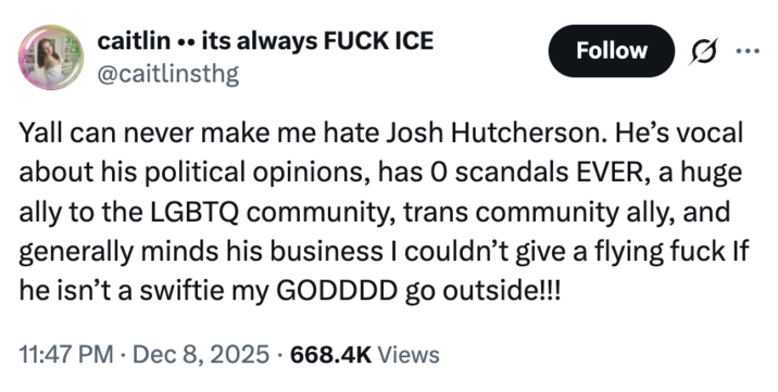 2 caitlin .. its always F--- ICE @caitlinsthg Follow Yall can never make me hate Josh Hutcherson. He's vocal about his political opinions, has O scandals EVER, a huge ally to the LGBTQ community, trans community ally, and generally minds his business I couldn't give a flying f--- If he isn't a swiftie my GODDDD go outside!!! • 11:47 PM Dec 8, 2025 668.4K Views