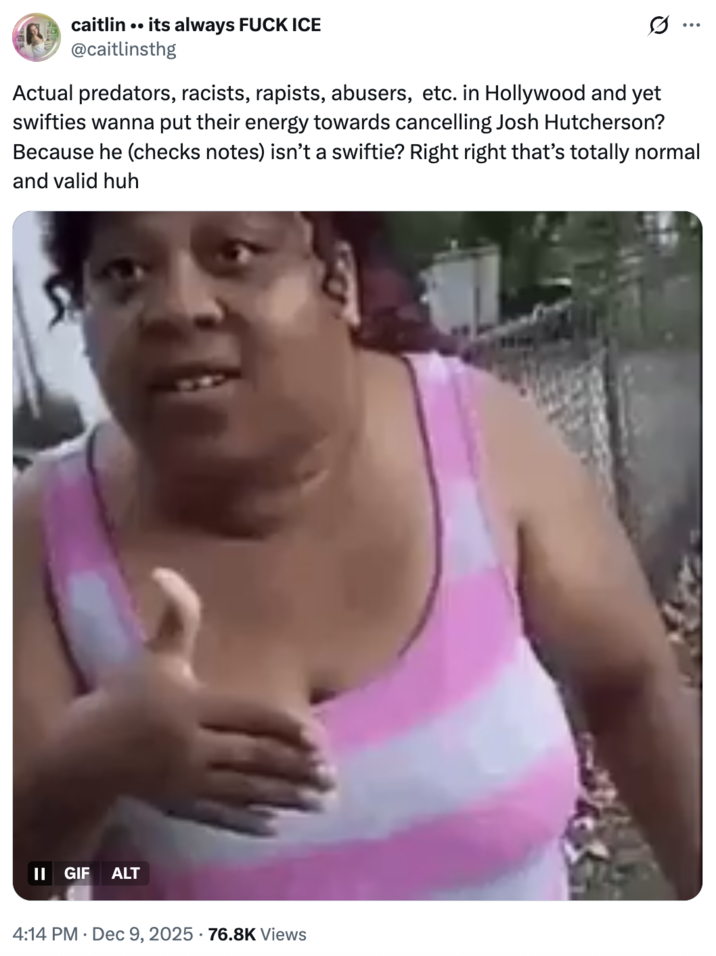 caitlin .. its always F--- ICE @caitlinsthg Actual predators, racists, rapists, abusers, etc. in Hollywood and yet swifties wanna put their energy towards cancelling Josh Hutcherson? Because he (checks notes) isn't a swiftie? Right right that's totally normal and valid huh II GIF ALT 4:14 PM Dec 9, 2025 76.8K Views