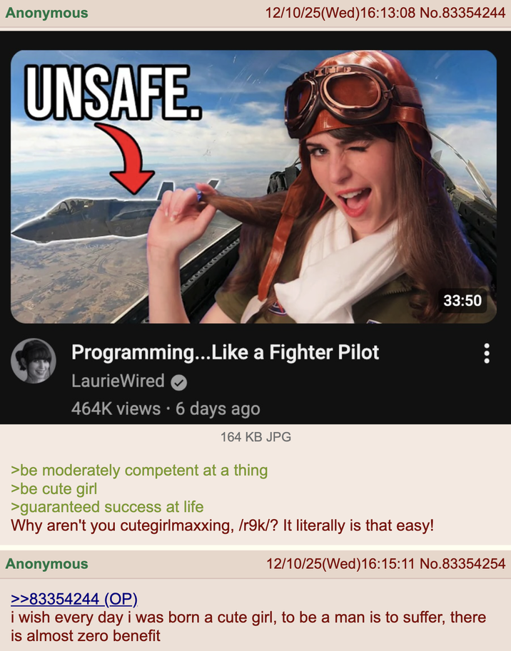 Anonymous UNSAFE. 12/10/25(Wed)16:13:08 No.83354244 Programming...Like a Fighter Pilot LaurieWired 464K views • 6 days ago 164 KB JPG 33:50 >be moderately competent at a thing >be cute girl >guaranteed success at life Why aren't you cutegirlmaxxing, /r9k/? It literally is that easy! Anonymous >>83354244 (OP) 12/10/25(Wed)16:15:11 No.83354254 i wish every day i was born a cute girl, to be a man is to suffer, there is almost zero benefit