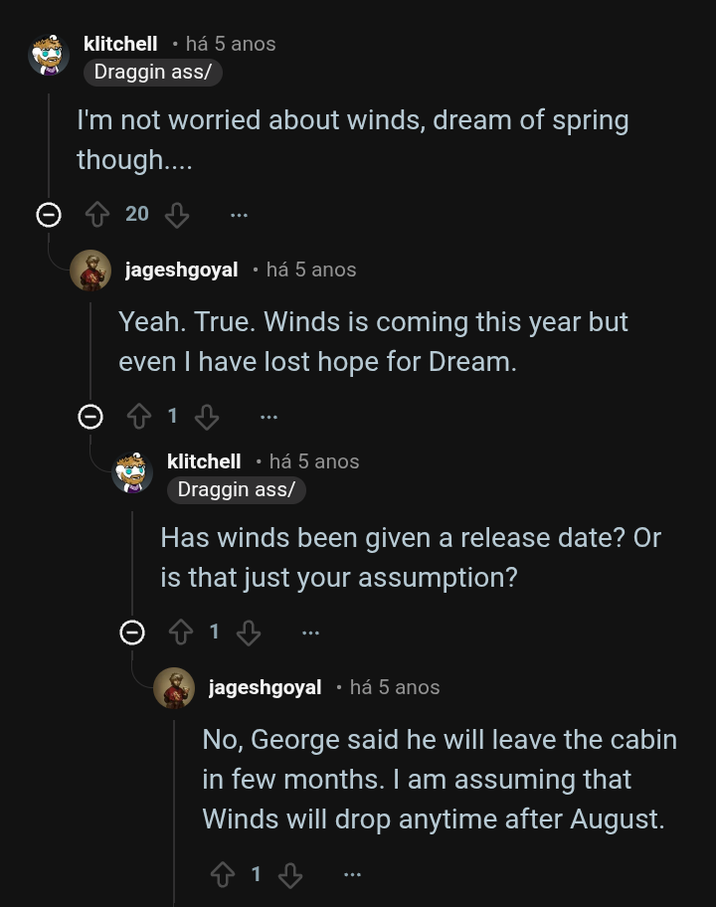 klitchell • há 5 anos Draggin ass/ I'm not worried about winds, dream of spring though.... 20 jageshgoyal ⚫ há 5 anos Yeah. True. Winds is coming this year but even I have lost hope for Dream. 1 klitchell ⚫ há 5 anos Draggin ass/ Has winds been given a release date? Or is that just your assumption? jageshgoyal • há 5 anos No, George said he will leave the cabin in few months. I am assuming that Winds will drop anytime after August. ✩ 1