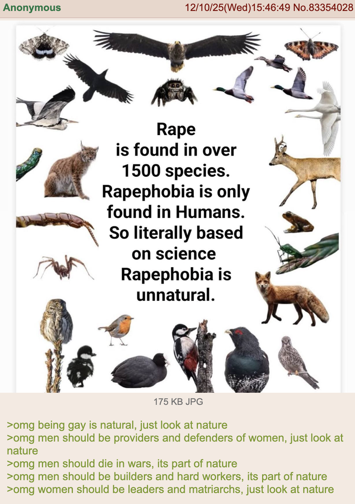 Anonymous 12/10/25(Wed)15:46:49 No.83354028 R--- is found in over 1500 species. Rapephobia is only found in Humans. So literally based on science Rapephobia is unnatural. 175 KB JPG >omg being gay is natural, just look at nature >omg men should be providers and defenders of women, just look at nature >omg men should die in wars, its part of nature >omg men should be builders and hard workers, its part of nature >omg women should be leaders and matriarchs, just look at nature