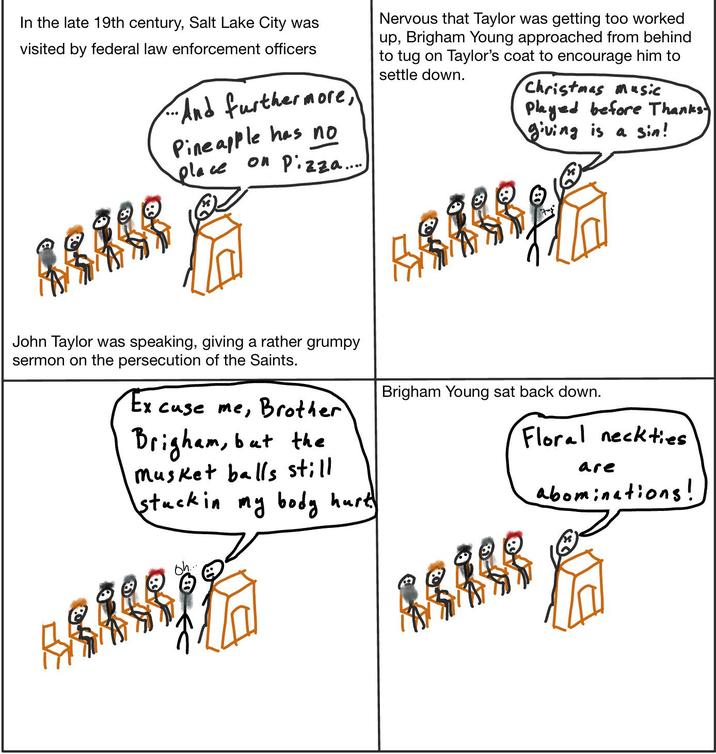 In the late 19th century, Salt Lake City was visited by federal law enforcement officers ... And furthermore, Pineapple has no place on Pizza....) AS A GE John Taylor was speaking, giving a rather grumpy sermon on the persecution of the Saints. Excuse me, Brother Brigham, but the Musket balls still stuck in my body hurt Nervous that Taylor was getting too worked up, Brigham Young approached from behind to tug on Taylor's coat to encourage him to settle down. Christmas music Played before Thanks giving is a sin! Brigham Young sat back down. Floral neckties are abominations! Oh..