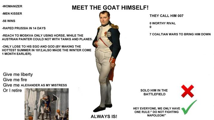 MEET THE GOAT HIMSELF! THEY CALL HIM 007 -WOMANIZER -MEN KISSER -56 WINS -R---- PRUSSIA IN 14 DAYS -REACH TO MOSKVA ONLY USING HORSE, WHILE THE AUSTRIAN PAINTER COULD NOT WITH TANKS AND PLANES. -ONLY LOSE TO HIS EGO AND GOD (BY MAKING THE HOTTEST SUMMER IN 1812,ALSO MADE THE WINTER COME 1 MONTH EARLIER). Give me liberty Give me fire Give me ALEXANDER AS MY MISTRESS Or I retire ALWAYS IS! 0 WORTHY RIVAL 0 7 COALTIAN WARS TO BRING HIM DOWN SOLO HIM IN THE BATTLEFIELD HEY EVERYONE, WE ONLY HAVE ONE RULE:" DO NOT FIGHTING NAPOLEON!"