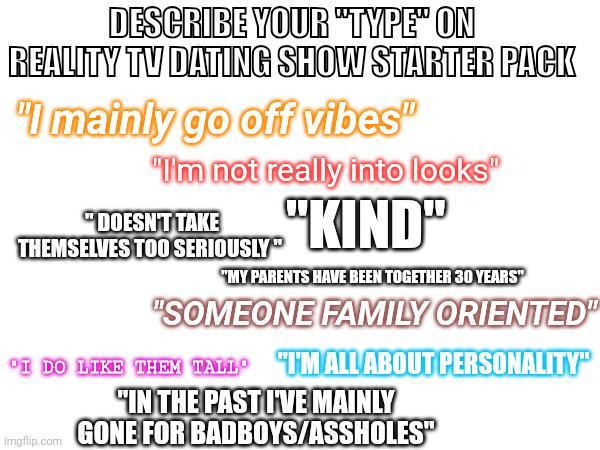 DESCRIBE YOUR "TYPE" ON REALITY TV DATING SHOW STARTER PACK "I mainly go off vibes" "I'm not really into looks" "DOESN'T TAKE THEMSELVES TOO SERIOUSLY" "KIND" "MY PARENTS HAVE BEEN TOGETHER 30 YEARS" "SOMEONE FAMILY ORIENTED" "I DO LIKE THEM TALL TM ALL ABOUT PERSONALITY" "IN THE PAST IVE MAINLY Imgflip.com GONE FOR BADBOYS/ASSHOLES"