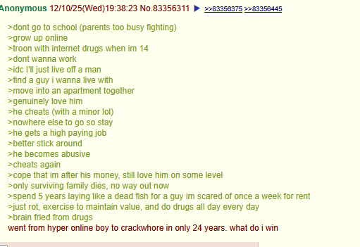 Anonymous 12/10/25(Wed)19:38:23 No.83356311 >dont go to school (parents too busy fighting) >grow up online >troon with internet drugs when im 14 >dont wanna work >idc I'll just live off a man >find a guy i wanna live with >move into an apartment together >genuinely love him >he cheats (with a minor lol) >nowhere else to go so stay >he gets a high paying job >better stick around >he becomes abusive >cheats again >>83356375 >>83356445 >cope that im after his money, still love him on some level >only surviving family dies, no way out now >spend 5 years laying like a dead fish for a guy im scared of once a week for rent >just rot, exercise to maintain value, and do drugs all day every day >brain fried from drugs went from hyper online boy to c--------- in only 24 years. what do i win
