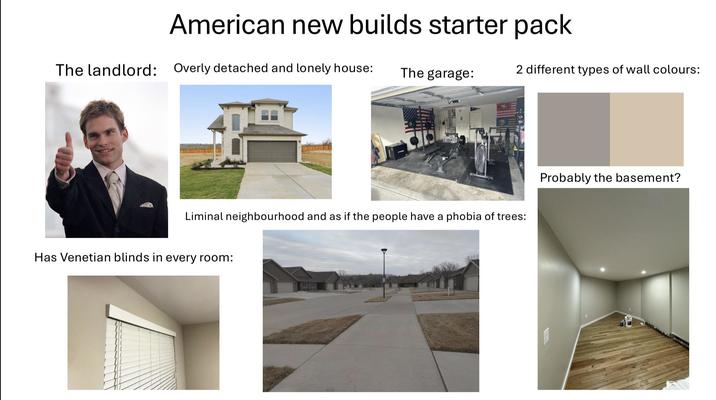 American new builds starter pack The landlord: Overly detached and lonely house: The garage: 2 different types of wall colours: Liminal neighbourhood and as if the people have a phobia of trees: Has Venetian blinds in every room: Probably the basement?