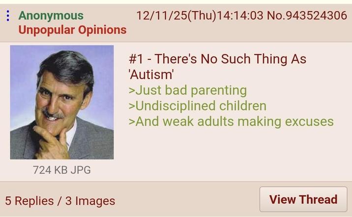 : Anonymous Unpopular Opinions 12/11/25(Thu)14:14:03 No.943524306 # 1 There's No Such Thing As 'Autism' >Just bad parenting >Undisciplined children >And weak adults making excuses 724 KB JPG 5 Replies / 3 Images View Thread
