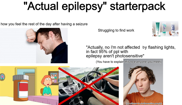 "Actual epilepsy" starterpack how you feel the rest of the day after having a seizure Struggling to find work daidny Ten20 "Actually, no i'm not affected by flashing lights, in fact 95% of ppl with epilepsy aren't photosensitive" (You have to explain this to everyone you meet) (no offense to photosenstive people)