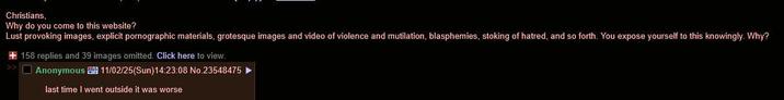 Christians, Why do you come to this website? Lust provoking images, explicit pornographic materials, grotesque images and video of violence and mutilation, blasphemies, stoking of hatred, and so forth. You expose yourself to this knowingly. Why? +158 replies and 39 images omitted. Click here to view. Anonymous 11/02/25(Sun)14:23:08 No.23548475 last time I went outside it was worse