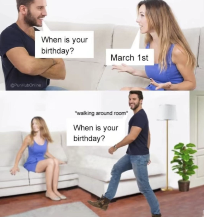 @PunHubOnline When is your birthday? March 1st "walking around room* When is your birthday?