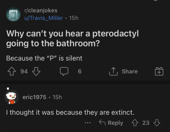 r/cleanjokes u/Travis Miller • 15h Why can't you hear a pterodactyl going to the bathroom? Because the "P" is silent 94 6 ↑ Share + eric1975 • 15h I thought it was because they are extinct. Reply 23