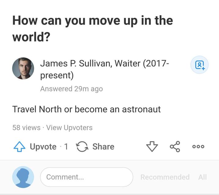 How can you move up in the world? James P. Sullivan, Waiter (2017- present) Answered 29m ago Travel North or become an astronaut 58 views - View Upvoters Upvote 1 • Share Comment... Γαι 000 Recommended All