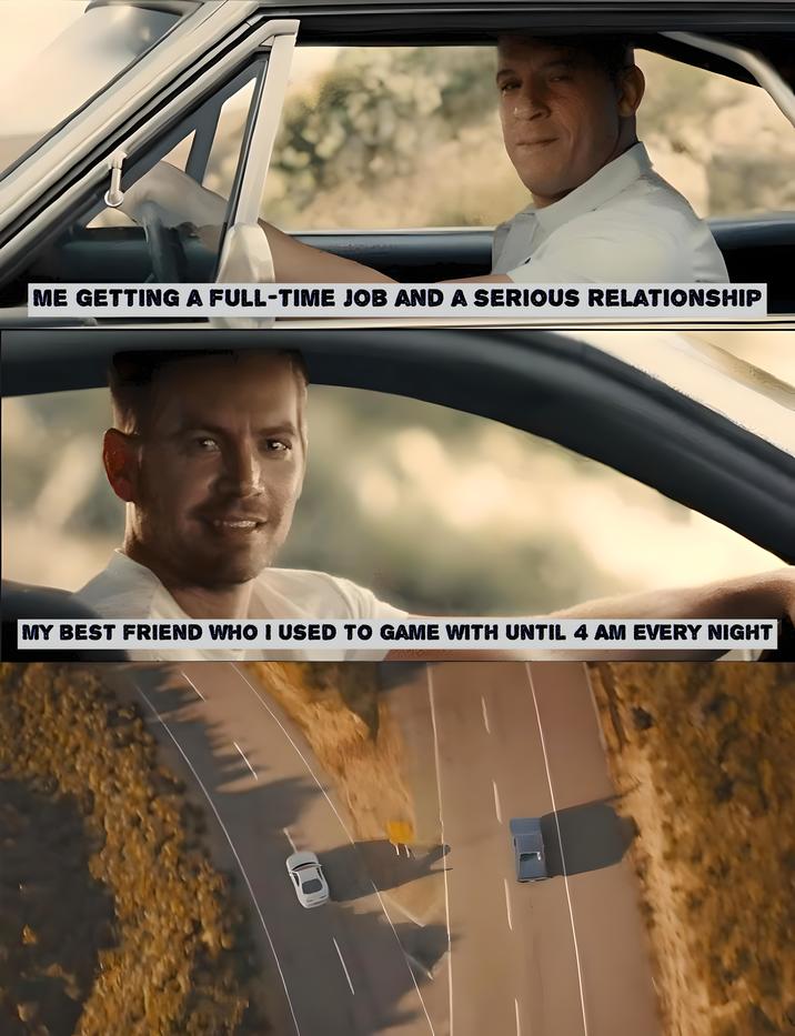 ME GETTING A FULL-TIME JOB AND A SERIOUS RELATIONSHIP MY BEST FRIEND WHO I USED TO GAME WITH UNTIL 4 AM EVERY NIGHT