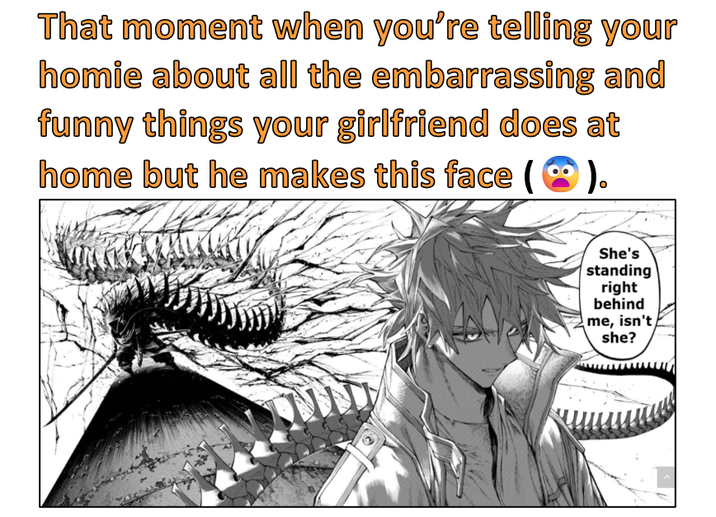 That moment when you're telling your homie about all the embarrassing and funny things your girlfriend does at home but he makes this face ( ). She's standing right behind me, isn't she?