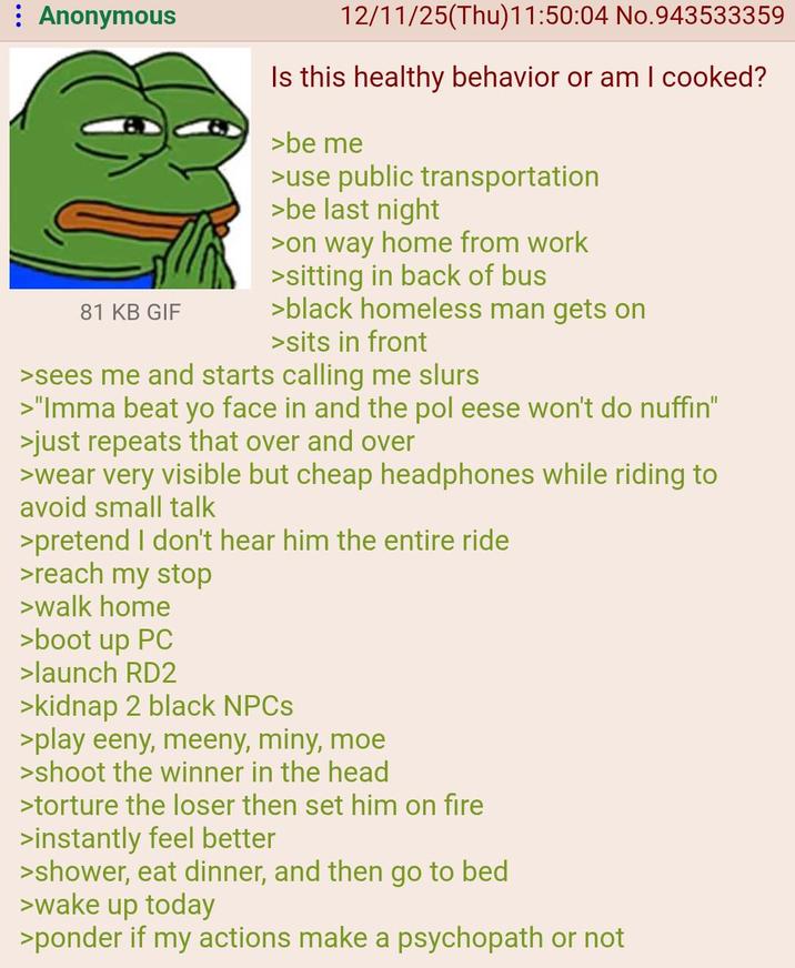 Anonymous 81 KB GIF 12/11/25(Thu)11:50:04 No.943533359 Is this healthy behavior or am I cooked? >be me >use public transportation >be last night >on way home from work >sitting in back of bus >black homeless man gets on >sits in front >sees me and starts calling me slurs >"Imma beat yo face in and the pol eese won't do nuffin" >just repeats that over and over >wear very visible but cheap headphones while riding to avoid small talk >pretend I don't hear him the entire ride >reach my stop >walk home >boot up PC >launch RD2 >kidnap 2 black NPCs >play eeny, meeny, miny, moe >shoot the winner in the head >torture the loser then set him on fire >instantly feel better >shower, eat dinner, and then go to bed >wake up today >ponder if my actions make a psychopath or not