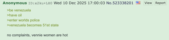 Anonymous ID:×2ku+LH0 Wed 10 Dec 2025 17:00:03 No.523338201 >be venezuela >have oil >enter worlds police >venezuela becomes 51st state no complaints, vennie women are hot View Report