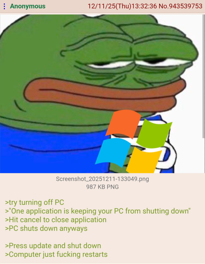 : Anonymous 12/11/25(Thu)13:32:36 No.943539753 Screenshot_20251211-133049.png >try turning off PC 987 KB PNG >"One application is keeping your PC from shutting down" >Hit cancel to close application >PC shuts down anyways >Press update and shut down >Computer just f------ restarts