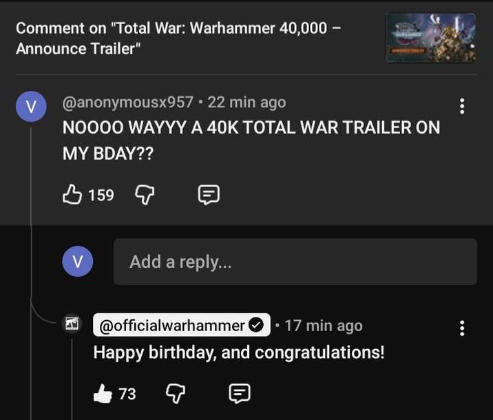 Comment on "Total War: Warhammer 40,000 - Announce Trailer" V @anonymousx957⚫ 22 min ago NOOOO WAYYY A 40K TOTAL WAR TRAILER ON MY BDAY?? 159 V Add a reply... @officialwarhammer • 17 min ago Happy birthday, and congratulations! 73