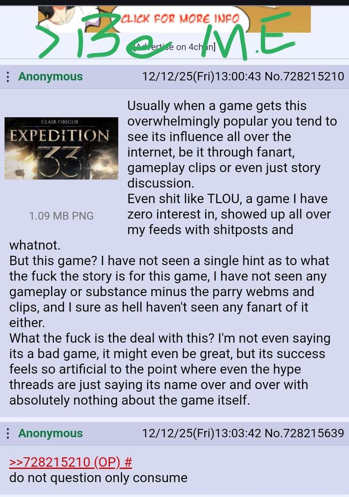 CLICK FOR MORE INFO SBE ME Be : Anonymous CLAIR OBSCUR EXPEDITION 7Z 1.09 MB PNG whatnot. ertise on 4chan] 12/12/25(Fri)13:00:43 No.728215210 Usually when a game gets this overwhelmingly popular you tend to see its influence all over the internet, be it through fanart, gameplay clips or even just story discussion. Even s--- like TLOU, a game I have zero interest in, showed up all over my feeds with shitposts and But this game? I have not seen a single hint as to what the f--- the story is for this game, I have not seen any gameplay or substance minus the parry webms and clips, and I sure as hell haven't seen any fanart of it either. What the f--- is the deal with this? I'm not even saying its a bad game, it might even be great, but its success feels so artificial to the point where even the hype threads are just saying its name over and over with absolutely nothing about the game itself. Anonymous >>728215210 (OP) # 12/12/25(Fri)13:03:42 No.728215639 do not question only consume