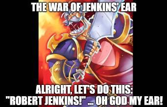 THE WAR OF JENKINS EAR ALRIGHT, LET'S DO THIS: "ROBERT JENKINS!"... OH GOD MY EAR!