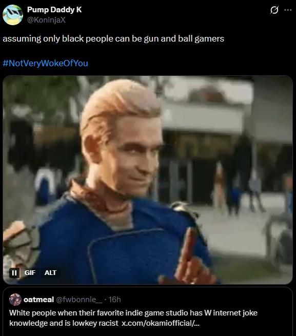 Pump Daddy K @KoninjaX assuming only black people can be gun and ball gamers #NotVeryWokeOfYou II GIF ALT oatmeal @fwbonnie__ • 16h White people when their favorite indie game studio has W internet joke knowledge and is lowkey racist x.com/okamiofficial/...