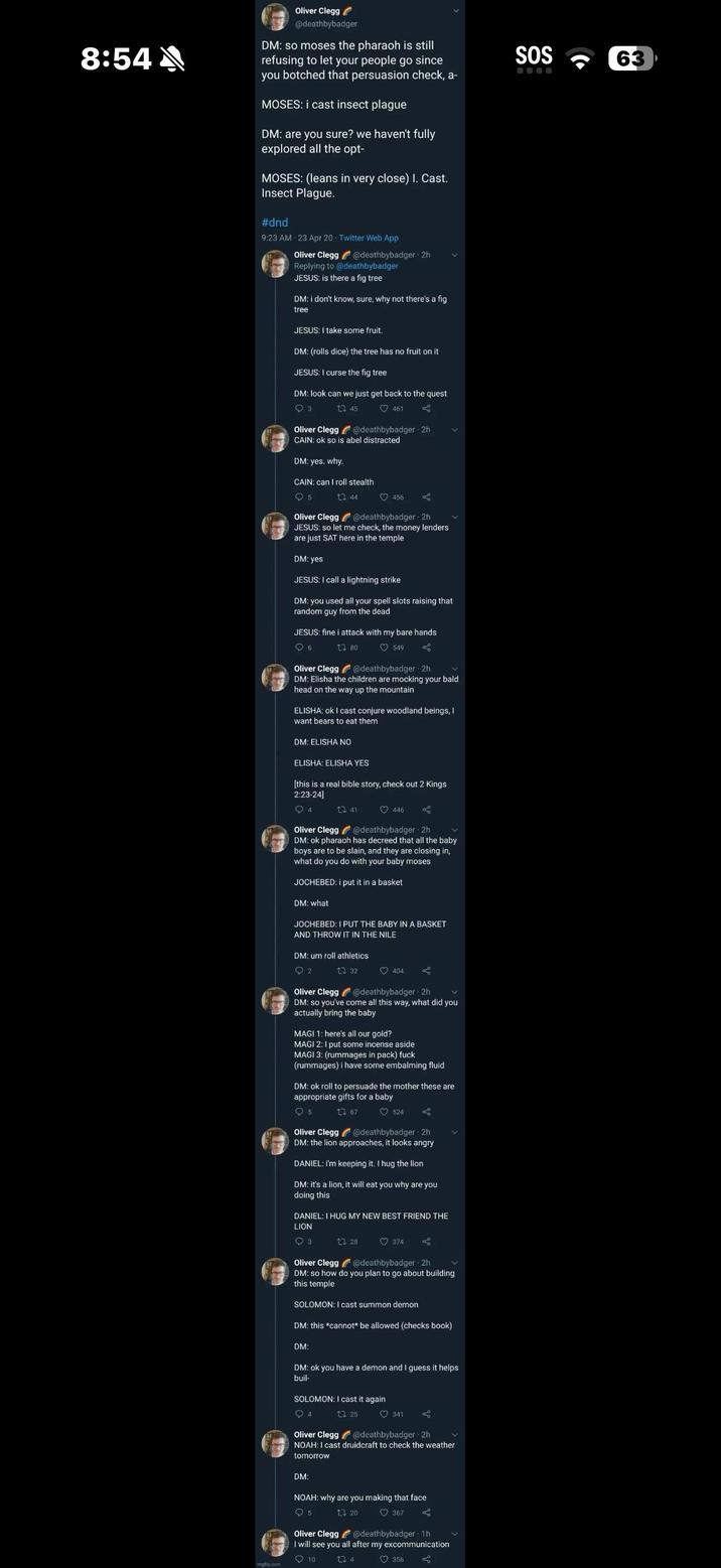 8:54 Oliver Clegg @deathbybadger DM: so moses the pharaoh is still refusing to let your people go since you botched that persuasion check, a- MOSES: i cast insect plague DM: are you sure? we haven't fully explored all the opt- MOSES: (leans in very close) I. Cast. Insect Plague. #dnd 9:23 AM 23 Apr 20 Twitter Web App Oliver Clegg @deathbybadger 2h Replying to @deathbybadger JESUS: is there a fig tree DM: i don't know, sure, why not there's a fig tree JESUS: I take some fruit. DM: (rolls dice) the tree has no fruit on it JESUS: I curse the fig tree DM: look can we just get back to the quest 93 Oliver Clegg 13 45 461 @deathbybadger 2h CAIN: ok so is abel distracted DM: yes. why. CAIN: can I roll stealth 5 144 456 Oliver Clegg @deathbybadger - 2h JESUS: so let me check, the money lenders are just SAT here in the temple DM: yes JESUS: I call a lightning strike DM: you used all your spell slots raising that random guy from the dead JESUS: fine i attack with my bare hands 6 Oliver Clegg 1.80 549 @deathbybadger - 2h DM: Elisha the children are mocking your bald head on the way up the mountain ELISHA: ok I cast conjure woodland beings, I want bears to eat them DM: ELISHA NO ELISHA: ELISHA YES [this is a real bible story, check out 2 Kings 2:23-24] 4 13 41 446 @deathbybadger 2h Oliver Clegg DM: ok pharaoh has decreed that all the baby boys are to be slain, and they are closing in, what do you do with your baby moses JOCHEBED: i put it in a basket DM: what JOCHEBED: I PUT THE BABY IN A BASKET AND THROW IT IN THE NILE DM: um roll athletics 2 1 32 404 Oliver Clegg @deathbybadger 2h DM: so you've come all this way, what did you actually bring the baby MAGI 1: here's all our gold? MAGI 2: I put some incense aside MAGI 3: (rummages in pack) f--- (rummages) i have some embalming fluid DM: ok roll to persuade the mother these are appropriate gifts for a baby Q5 13.67 524 L Oliver Clegg @deathbybadger 2h DM: the lion approaches, it looks angry DANIEL: i'm keeping it. I hug the lion DM: it's a lion, it will eat you why are you doing this DANIEL: I HUG MY NEW BEST FRIEND THE LION 3 128 374 @deathbybadger 2h Oliver Clegg DM: so how do you plan to go about building this temple SOLOMON: I cast summon demon DM: this *cannot be allowed (checks book) DM: DM: ok you have a demon and I guess it helps buil- SOLOMON: I cast it again 4 Oliver Clegg 25 341 @deathbybadger - 2h NOAH: I cast druidcraft to check the weather tomorrow DM: imghip.com NOAH: why are you making that face 13 20 5 367 Oliver Clegg @deathbybadger 1h I will see you all after my excommunication 10 27 4 356 SOS 63