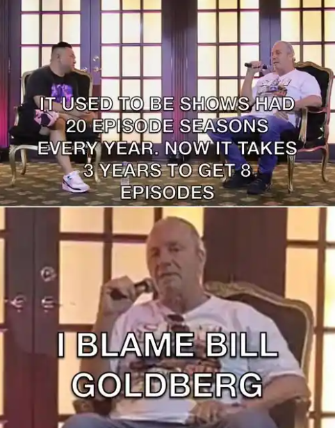 IT USED TO BE SHOWS HAD 20 EPISODE SEASONS EVERY YEAR. NOW IT TAKES 3 YEARS TO GET 8 EPISODES I BLAME BILL GOLDBERG