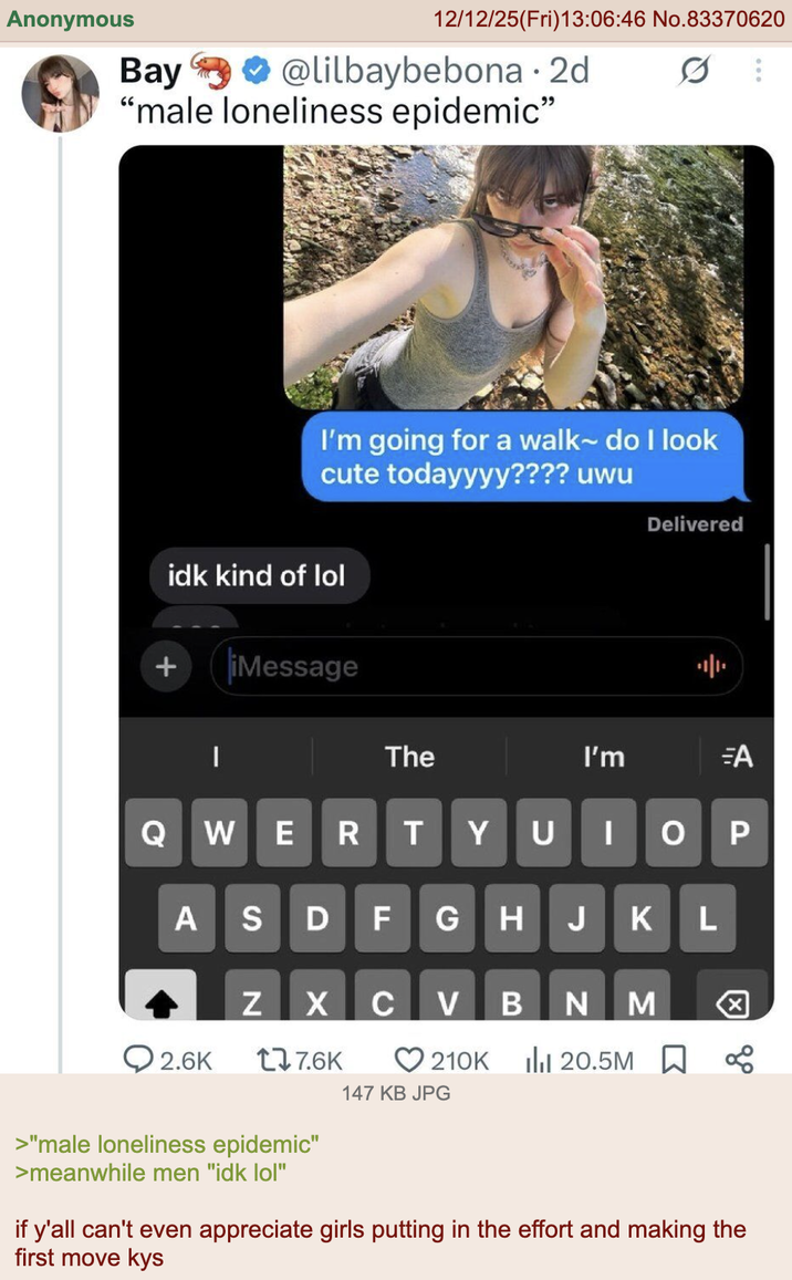 Anonymous Bay 12/12/25(Fri)13:06:46 No.83370620 @lilbaybebona. 2d 0 "male loneliness epidemic" I'm going for a walk~ do I look cute todayyyy???? uwu idk kind of lol + iMessage | The Delivered I'm =A QWER T YU | ASDFGHJKL Z X C V BNM 2.6K 17.6K 210K ilil 20.5M 147 KB JPG P ☑ & 0 >"male loneliness epidemic" >meanwhile men "idk lol" if y'all can't even appreciate girls putting in the effort and making the first move kys