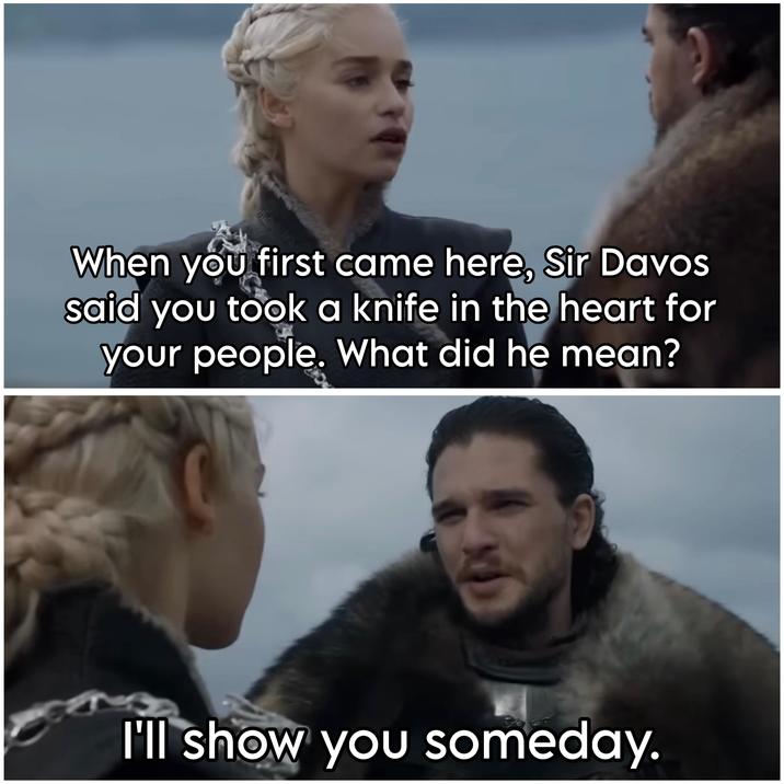 When you first came here, Sir Davos said you took a knife in the heart for your people. What did he mean? I'll show you someday.