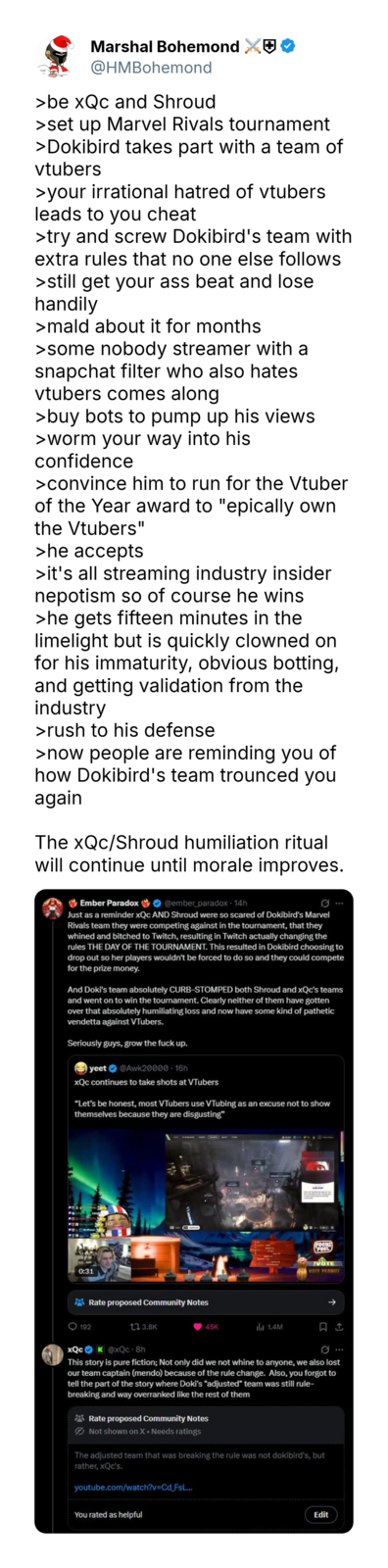 Marshal Bohemond @HMBohemond >be xQc and Shroud >set up Marvel Rivals tournament >Dokibird takes part with a team of vtubers >your irrational hatred of vtubers leads to you cheat >try and screw Dokibird's team with extra rules that no one else follows >still get your ass beat and lose handily >mald about it for months >some nobody streamer with a snapchat filter who also hates vtubers comes along >buy bots to pump up his views >worm your way into his confidence >convince him to run for the Vtuber of the Year award to "epically own the Vtubers" >he accepts >it's all streaming industry insider nepotism so of course he wins >he gets fifteen minutes in the limelight but is quickly clowned on for his immaturity, obvious botting, and getting validation from the industry >rush to his defense >now people are reminding you of how Dokibird's team trounced you again The xQc/Shroud humiliation ritual will continue until morale improves. Ember Paradox @ember_paradox - 14h Just as a reminder xQc AND Shroud were so scared of Dokibird's Marvel Rivals team they were competing against in the tournament, that they whined and bitched to Twitch, resulting in Twitch actually changing the rules THE DAY OF THE TOURNAMENT. This resulted in Dokibird choosing to drop out so her players wouldn't be forced to do so and they could compete for the prize money. And Doki's team absolutely CURB-STOMPED both Shroud and xQc's teams and went on to win the tournament. Clearly neither of them have gotten over that absolutely humiliating loss and now have some kind of pathetic vendetta against VTubers. Seriously guys, grow the f--- up. yeet @Awk20000 16h xQc continues to take shots at VTubers "Let's be honest, most VTubers use VTubing as an excuse not to show themselves because they are disgusting" 0:31 Rate proposed Community Notes 192 tl 3.8K 45K ill 1.4M FUEL VOTE PERMIT xQc K@xQc-8h This story is pure fiction; Not only did we not whine to anyone, we also lost our team captain (mendo) because of the rule change. Also, you forgot to tell the part of the story where Doki's "adjusted" team was still rule- breaking and way overranked like the rest of them Rate proposed Community Notes Not shown on X • Needs ratings The adjusted team that was breaking the rule was not dokibird's, but rather, xQc's. youtube.com/watch?v=Cd_FsL... You rated as helpful Edit