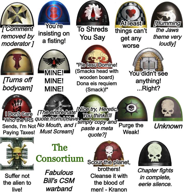 [Comment You're removed by insisting on moderator] a fisting! To Shreds At least things can't You Say get any worse "Pie lesu Domine! Humming the Jaws theme very loudly] MINE! (Smacks head with You didn't see [Turns off wooden board) MINE! Dona eis requiem bodycam] MINE! (Smack)!" anything! ...Right? I Don't Care The entire hate Nice try, Heretic You think I simply copy and Who the IRS quote from I Have Sends, I'm Not No Mouth, and I Paying Taxes! Must Scream] Suffer not the alien to live! The Consortium Fabulous Bill's CSM warband paste a meta quote?] Purge the Weak! Unknown Scour the planet, brothers! Cleanse it with the blood of men! - Kranon Chapter fights in complete, eerie silence.