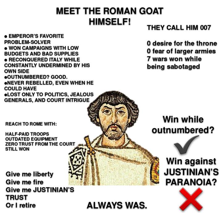 MEET THE ROMAN GOAT HIMSELF! THEY CALL HIM 007 • EMPEROR'S FAVORITE PROBLEM-SOLVER • WON CAMPAIGNS WITH LOW BUDGETS AND BAD SUPPLIES • RECONQUERED ITALY WHILE CONSTANTLY UNDERMINED BY HIS OWN SIDE ⚫OUTNUMBERED? GOOD. ●NEVER REBELLED, EVEN WHEN HE COULD HAVE ●LOST ONLY TO POLITICS, JEALOUS GENERALS, AND COURT INTRIGUE O desire for the throne O fear of larger armies 7 wars won while being sabotaged REACH TO ROME WITH: HALF-PAID TROOPS OUTDATED EQUIPMENT ZERO TRUST FROM THE COURT STILL WON Give me liberty Give me fire Give me JUSTINIAN'S TRUST Or I retire ALWAYS WAS. Win while outnumbered? Win against JUSTINIAN'S PARANOIA? ✓