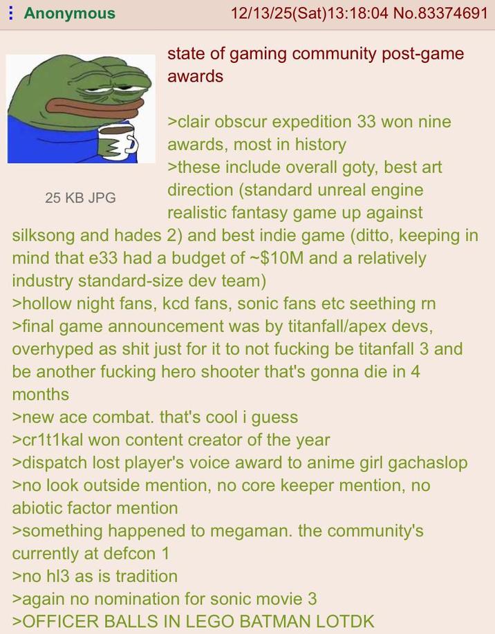 Anonymous 25 KB JPG 12/13/25(Sat) 13:18:04 No.83374691 state of gaming community post-game awards >clair obscur expedition 33 won nine awards, most in history >these include overall goty, best art direction (standard unreal engine realistic fantasy game up against silksong and hades 2) and best indie game (ditto, keeping in mind that e33 had a budget of -$10M and a relatively industry standard-size dev team) >hollow night fans, kcd fans, sonic fans etc seething rn >final game announcement was by titanfall/apex devs, overhyped as s--- just for it to not f------ be titanfall 3 and be another f------ hero shooter that's gonna die in 4 months >new ace combat. that's cool i guess >cr1t1kal won content creator of the year >dispatch lost player's voice award to anime girl gachaslop >no look outside mention, no core keeper mention, no abiotic factor mention >something happened to megaman. the community's currently at defcon 1 >no hl3 as is tradition >again no nomination for sonic movie 3 >OFFICER BALLS IN LEGO BATMAN LOTDK