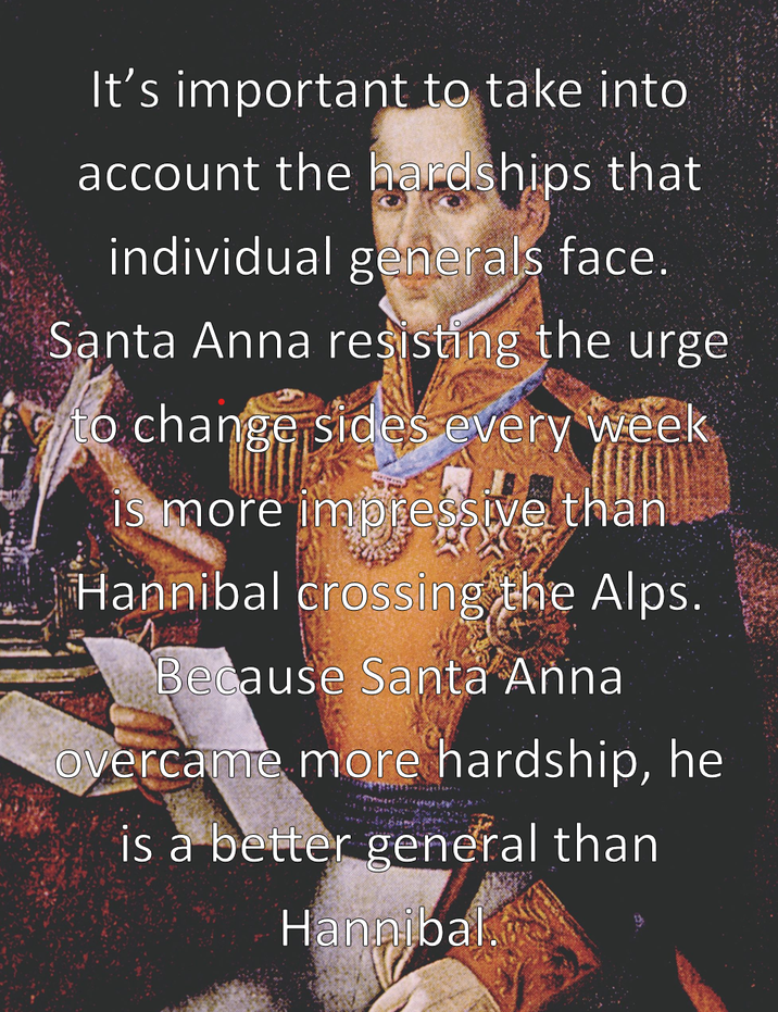 It's important to take into account the hardships that individual generals face. Santa Anna resisting the urge o change sides every week is more impressive than Hannibal crossing the Alps. Because Santa Anna overcame more hardship, he is a better general than Hannibal.