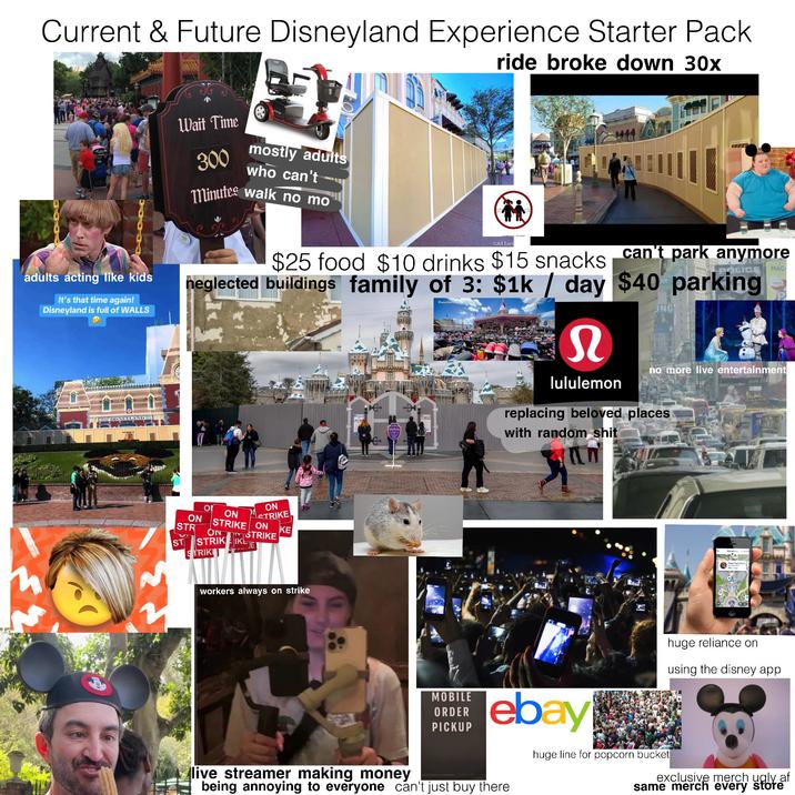 Current & Future Disneyland Experience Starter Pack ride broke down 30x adults acting like kids It's that time again! Disneyland is full of WALLS DISNEYLAND Wait Time 300 mostly adults who can't Minutes walk no mo ©All Ears MAG $25 food $10 drinks $15 snacks can't park anymore neglected buildings family of 3: $1k / day $40 parking DisneyLis S lululemon ING no more live entertainment replacing beloved places with random s--- ΟΙ ON ON STRIKE KE STRIKE ON STRIKE ON STR ON ST STRIKEIK TRIKI workers always on strike i Рене Лата П huge reliance on using the disney app live streamer making money MOBILE ORDER PICKUP ebay being annoying to everyone can't just buy there huge line for popcorn bucket exclusive merch ugly af same merch every store