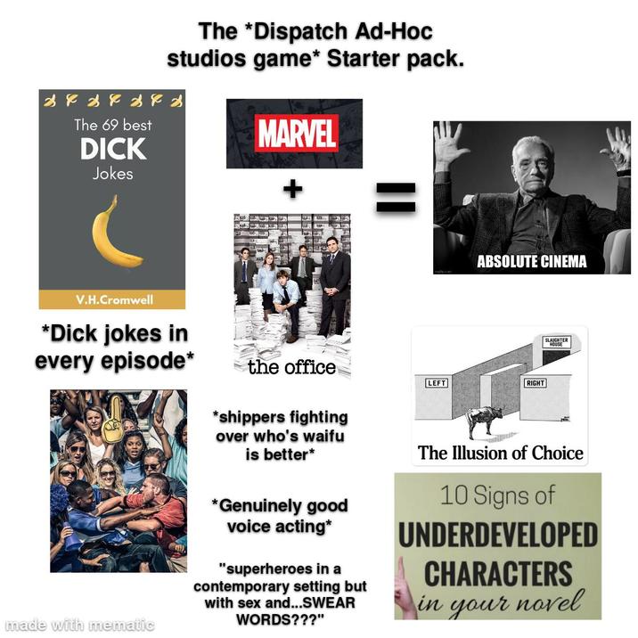 The *Dispatch Ad-Hoc studios game* Starter pack. x x x x x x x The 69 best D--- Jokes MARVEL + ABSOLUTE CINEMA V.H.Cromwell *D--- jokes in every episode* made with mematic the office *shippers fighting over who's waifu is better* *Genuinely good voice acting* "superheroes in a contemporary setting but with sex and...SWEAR WORDS???" LEFT RIGHT SLAUGHTER HOUSE The Illusion of Choice 10 Signs of UNDERDEVELOPED CHARACTERS in your novel