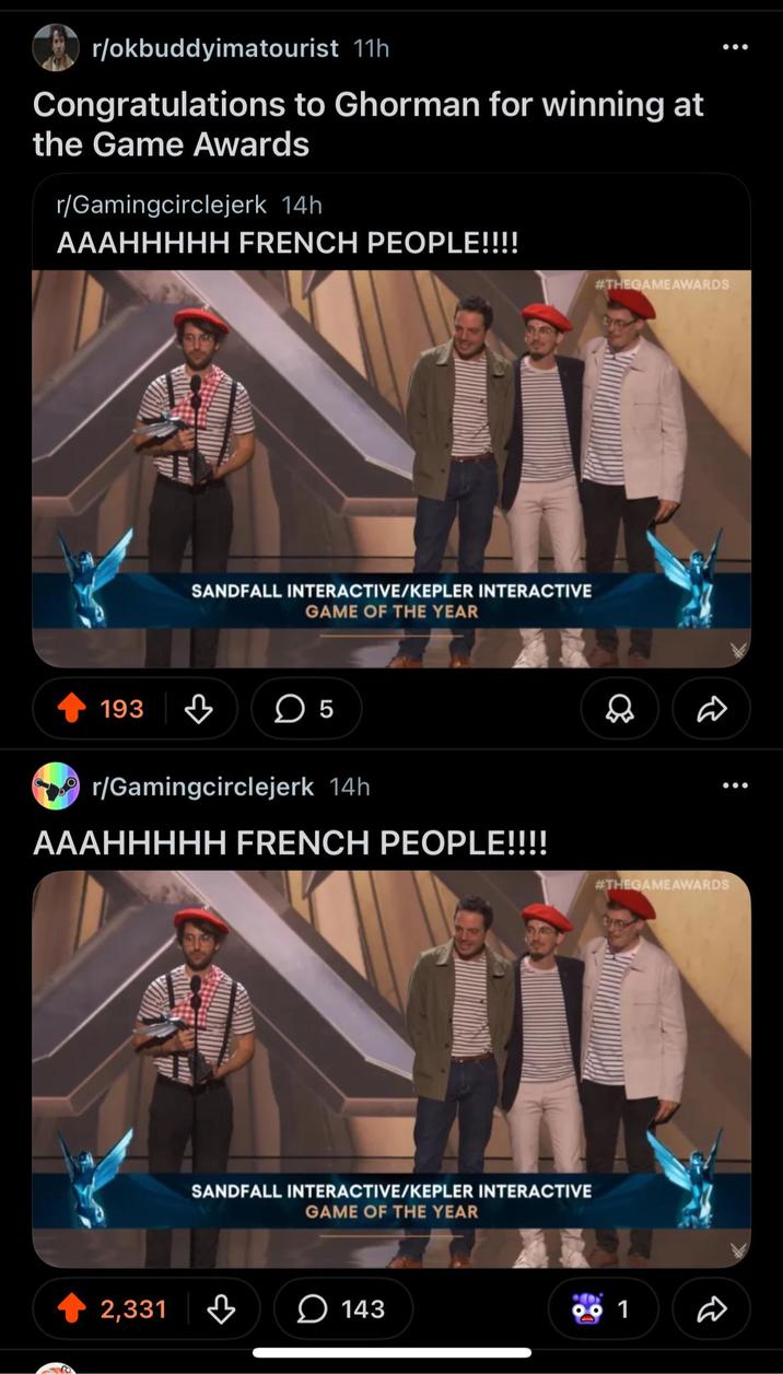 r/okbuddyimatourist 11h Congratulations to Ghorman for winning at the Game Awards r/Gamingcirclejerk 14h AAAHHHHH FRENCH PEOPLE!!!! SANDFALL INTERACTIVE/KEPLER INTERACTIVE GAME OF THE YEAR 193 ☐ 5 r/Gamingcirclejerk 14h AAAHHHHH FRENCH PEOPLE!!!! SANDFALL INTERACTIVE/KEPLER INTERACTIVE GAME OF THE YEAR 2,331 143 #THEGAME AWARDS #THEGAME AWARDS 99 1 D .00