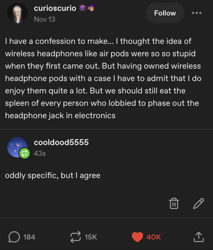 curioscurio→ Nov 13 Follow I have a confession to make... I thought the idea of wireless headphones like air pods were so so stupid when they first came out. But having owned wireless headphone pods with a case I have to admit that I do enjoy them quite a lot. But we should still eat the spleen of every person who lobbied to phase out the headphone jack in electronics cooldood5555 43s oddly specific, but I agree ☐ 184 15K 40K ↑