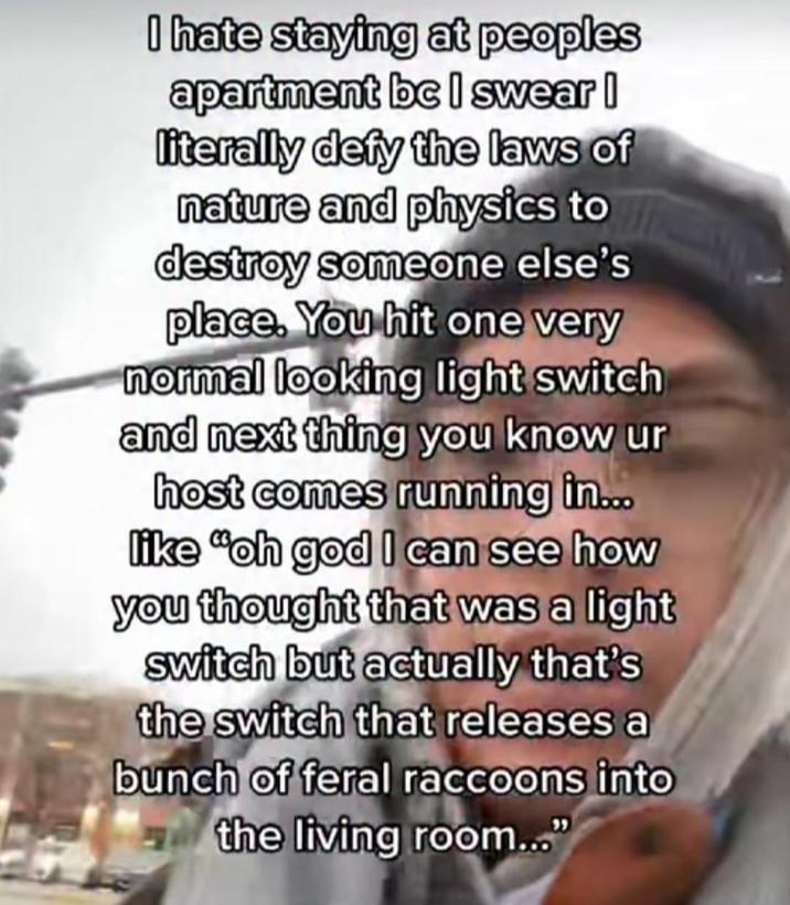 I hate staying at peoples apartment bc I swear I literally defy the laws of nature and physics to destroy someone else's place. You hit one very normal looking light switch and next thing you know ur host comes running in... like "oh god I can see how you thought that was a light switch but actually that's the switch that releases a bunch of feral raccoons into the living room..."