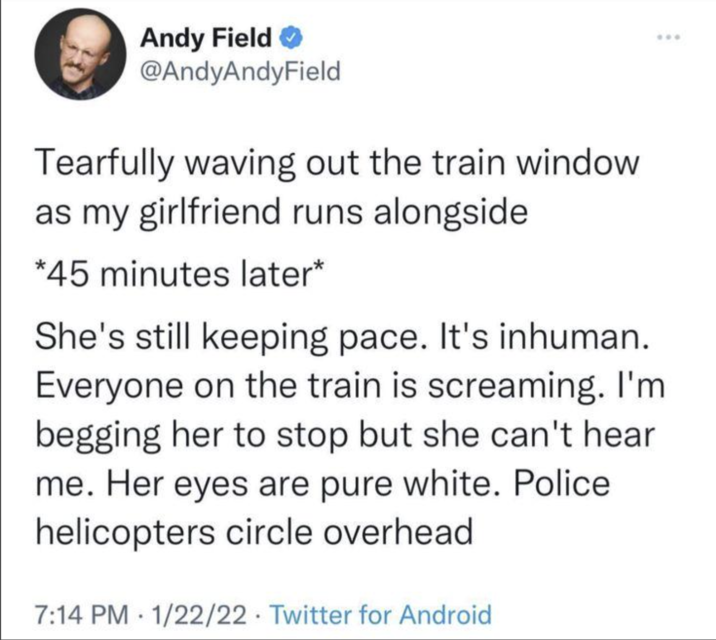 Andy Field✔ @AndyAndyField Tearfully waving out the train window as my girlfriend runs alongside *45 minutes later* She's still keeping pace. It's inhuman. Everyone on the train is screaming. I'm begging her to stop but she can't hear me. Her eyes are pure white. Police helicopters circle overhead 7:14 PM 1/22/22 Twitter for Android