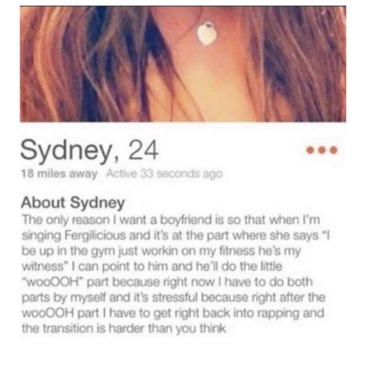 Sydney, 24 18 miles away Active 33 seconds ago About Sydney The only reason I want a boyfriend is so that when I'm singing Fergilicious and it's at the part where she says "I be up in the gym just workin on my fitness he's my witness" I can point to him and he'll do the little "wooOOH" part because right now I have to do both parts by myself and it's stressful because right after the wooOOH part I have to get right back into rapping and the transition is harder than you think