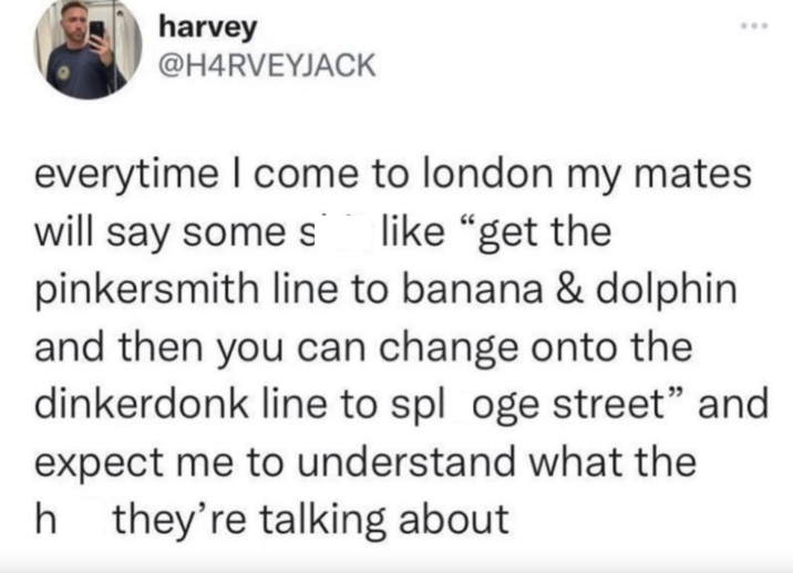 harvey @H4RVEYJACK everytime I come to london my mates. will say some s like "get the pinkersmith line to banana & dolphin and then you can change onto the dinkerdonk line to splo ge street" and expect me to understand what the h they're talking about