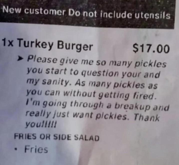 New customer Do not include utensils 1x Turkey Burger $17.00 ➤ Please give me so many pickles you start to question your and my sanity. As many pickles as you can without getting fired. I'm going through a breakup and really just want pickles. Thank you!!!!! FRIES OR SIDE SALAD ⚫ Fries